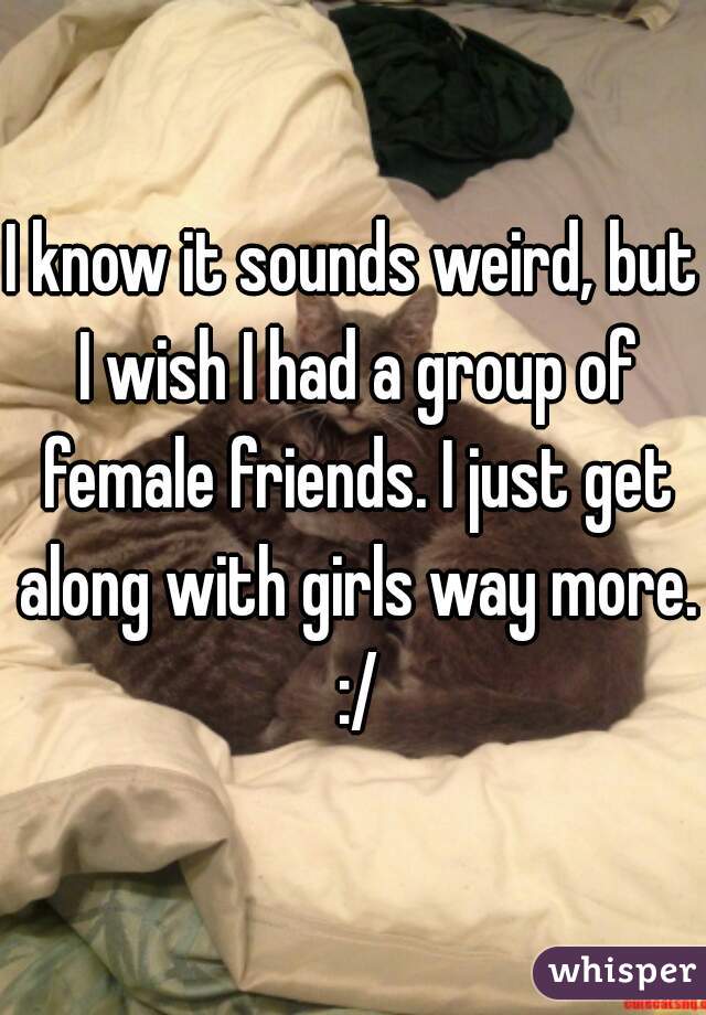 I know it sounds weird, but I wish I had a group of female friends. I just get along with girls way more. :/