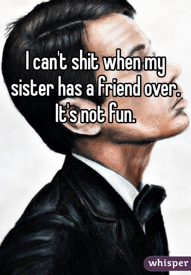 I can't shit when my sister has a friend over. It's not fun.