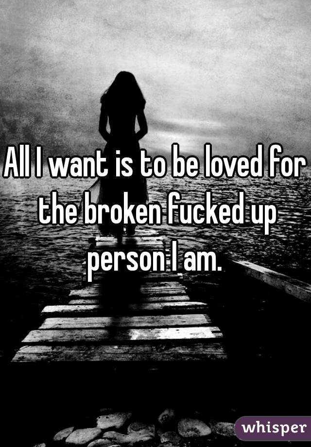 All I want is to be loved for the broken fucked up person I am. 
