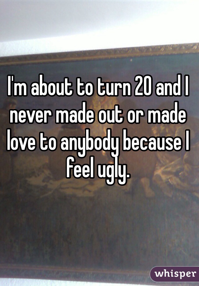 I'm about to turn 20 and I never made out or made love to anybody because I feel ugly.