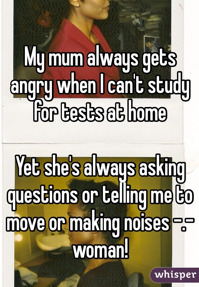 My mum always gets angry when I can't study for tests at home 

Yet she's always asking questions or telling me to move or making noises -.- woman! 