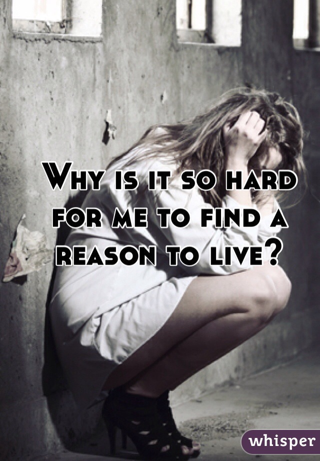 Why is it so hard for me to find a reason to live?