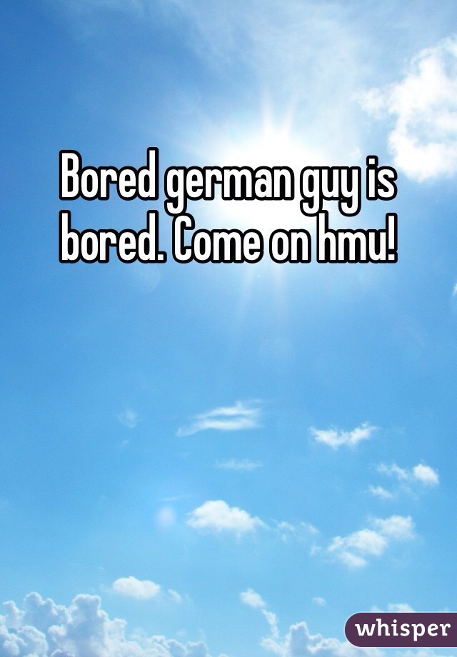 Bored german guy is bored. Come on hmu!