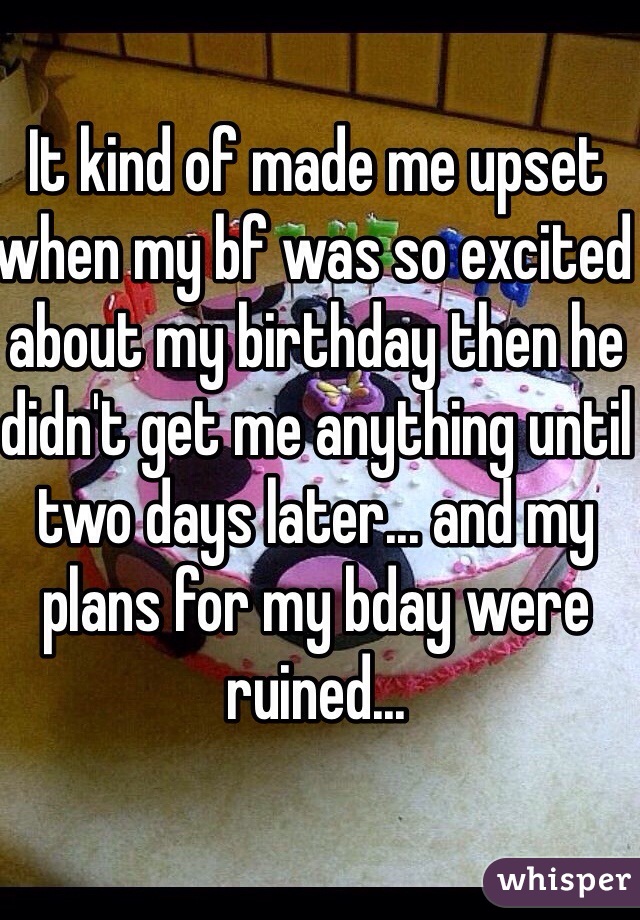 It kind of made me upset when my bf was so excited about my birthday then he didn't get me anything until two days later... and my plans for my bday were ruined... 