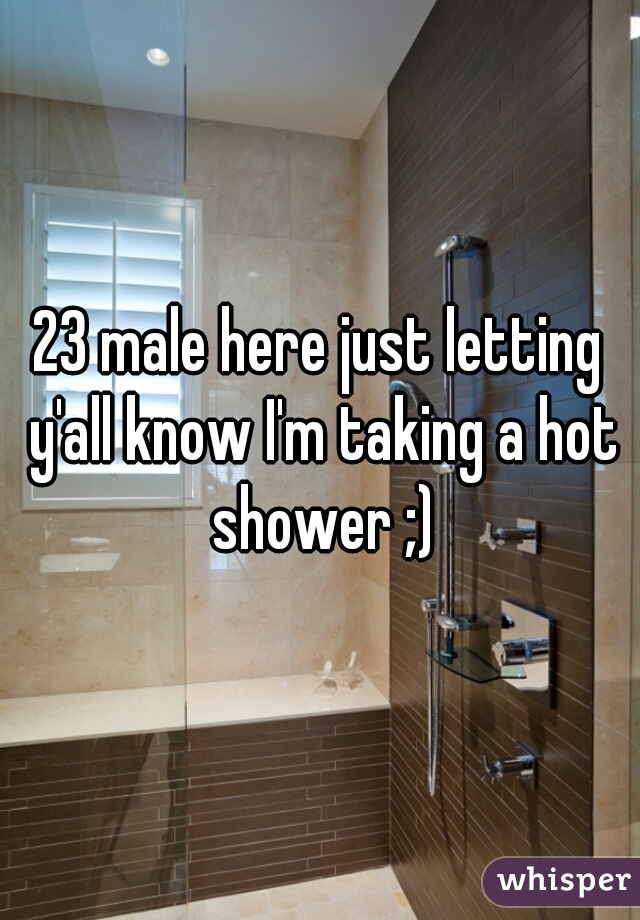 23 male here just letting y'all know I'm taking a hot shower ;)