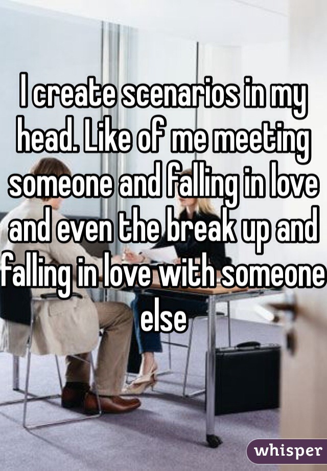 I create scenarios in my head. Like of me meeting someone and falling in love and even the break up and falling in love with someone else  