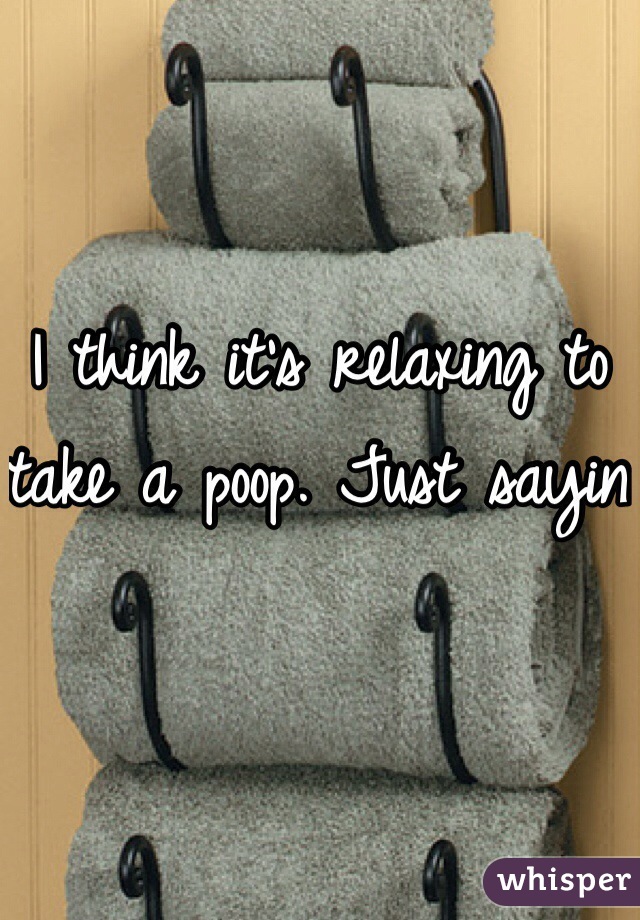 I think it's relaxing to take a poop. Just sayin 