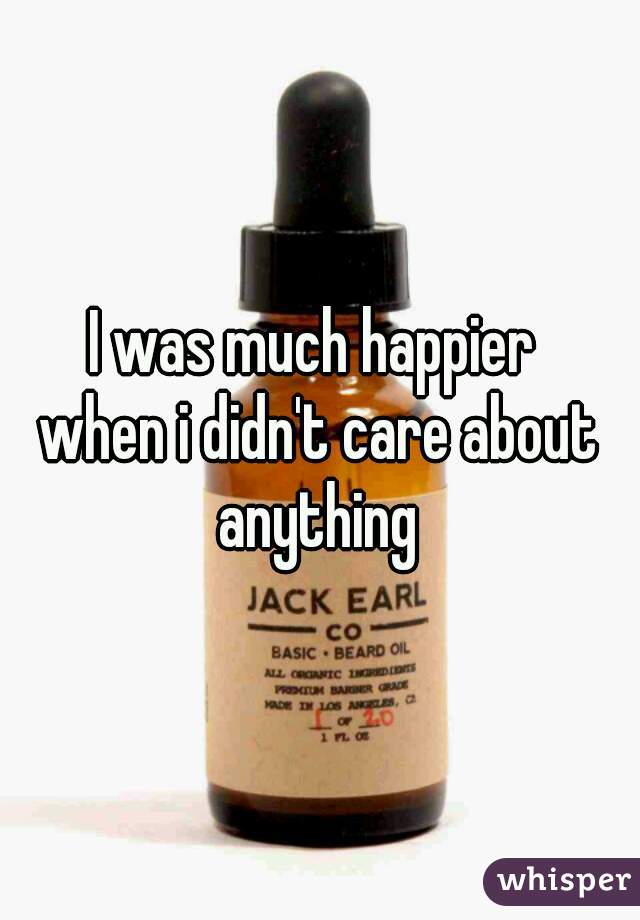 I was much happier 
when i didn't care about anything 