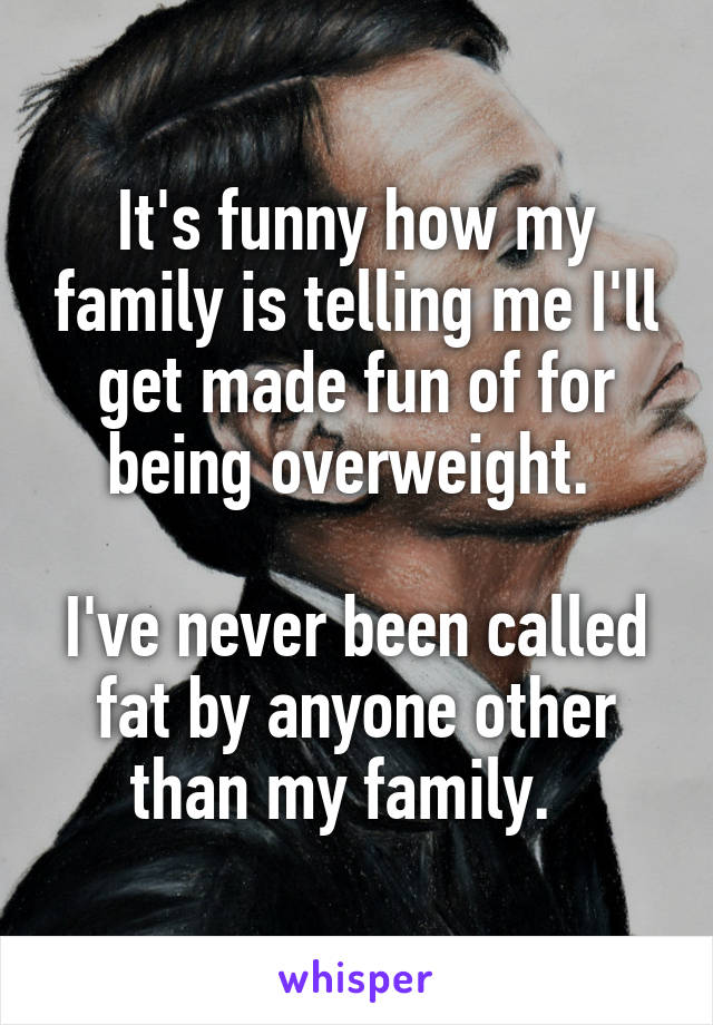 It's funny how my family is telling me I'll get made fun of for being overweight. 

I've never been called fat by anyone other than my family.  