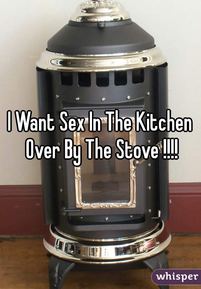 I Want Sex In The Kitchen Over By The Stove !!!!