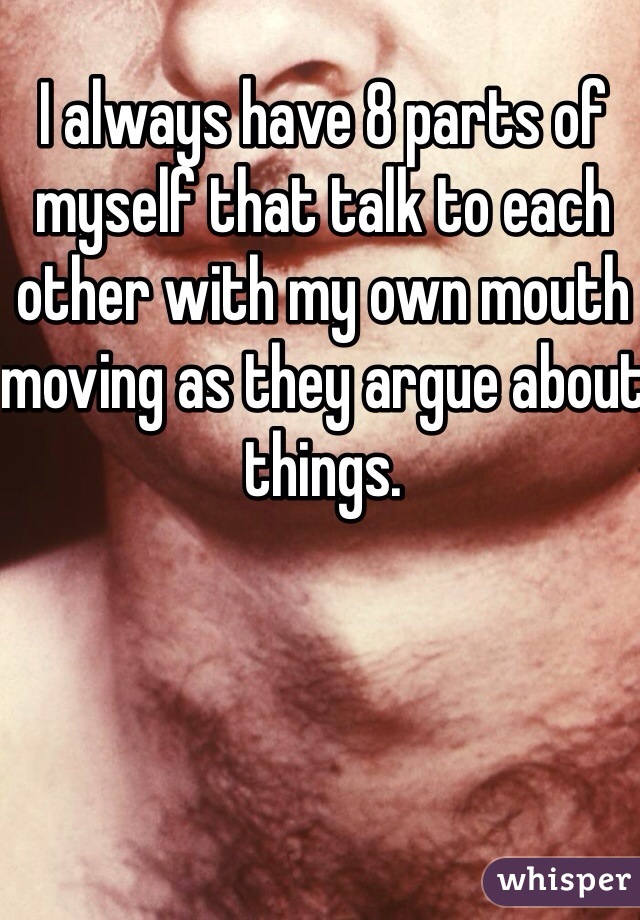 I always have 8 parts of myself that talk to each other with my own mouth moving as they argue about things.