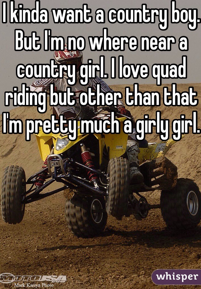 I kinda want a country boy. But I'm no where near a country girl. I love quad riding but other than that I'm pretty much a girly girl.