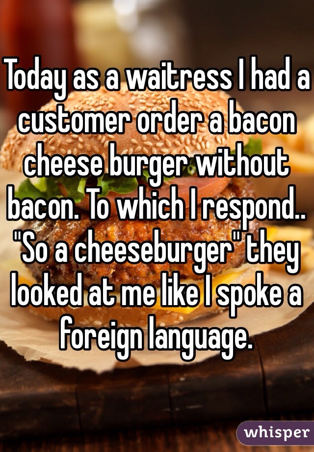 Today as a waitress I had a customer order a bacon cheese burger without bacon. To which I respond.. "So a cheeseburger" they looked at me like I spoke a foreign language. 
