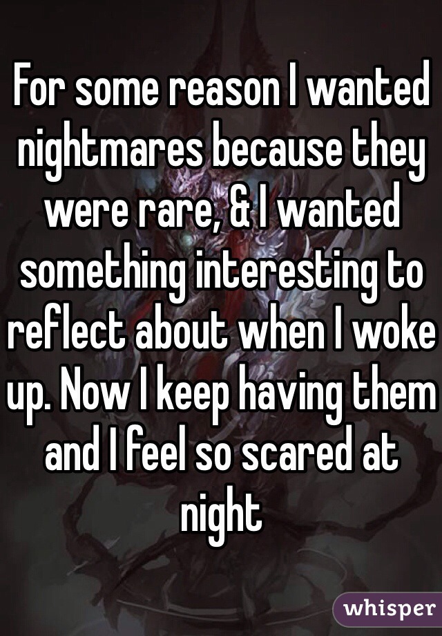 For some reason I wanted nightmares because they were rare, & I wanted something interesting to reflect about when I woke up. Now I keep having them and I feel so scared at night 