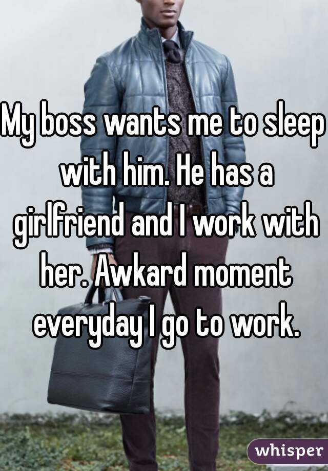 My boss wants me to sleep with him. He has a girlfriend and I work with her. Awkard moment everyday I go to work.