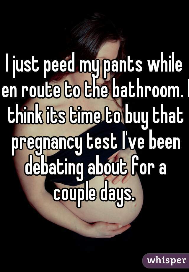 I just peed my pants while en route to the bathroom. I think its time to buy that pregnancy test I've been debating about for a couple days. 