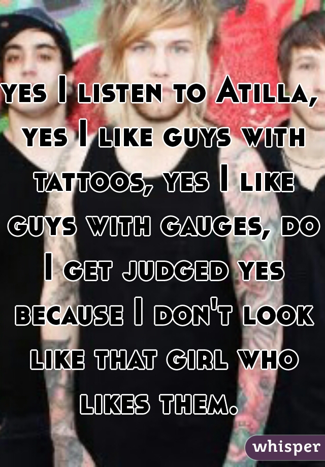 yes I listen to Atilla, yes I like guys with tattoos, yes I like guys with gauges, do I get judged yes because I don't look like that girl who likes them. 