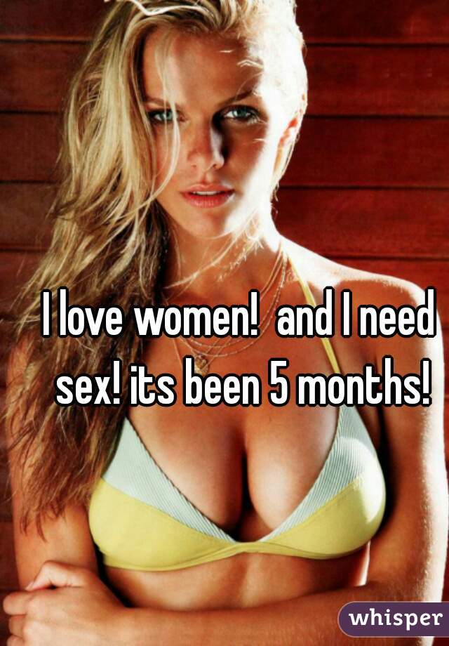 I love women!  and I need sex! its been 5 months!