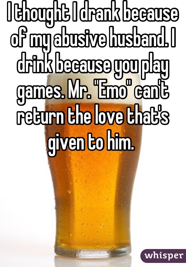I thought I drank because of my abusive husband. I drink because you play games. Mr. "Emo" can't return the love that's given to him. 