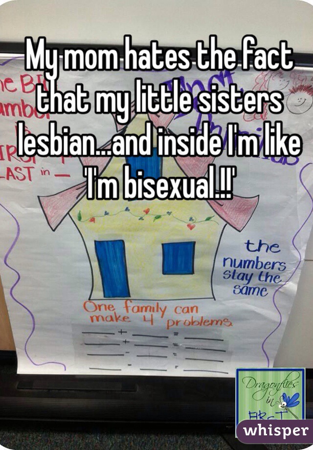 My mom hates the fact that my little sisters lesbian...and inside I'm like 'I'm bisexual.!!' 