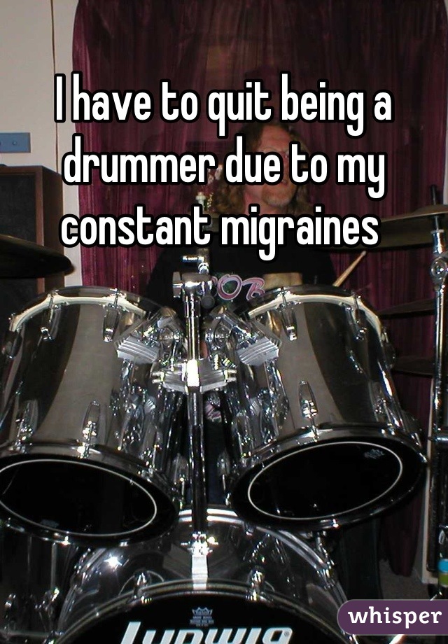 I have to quit being a drummer due to my constant migraines 