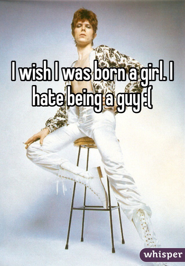 I wish I was born a girl. I hate being a guy :(