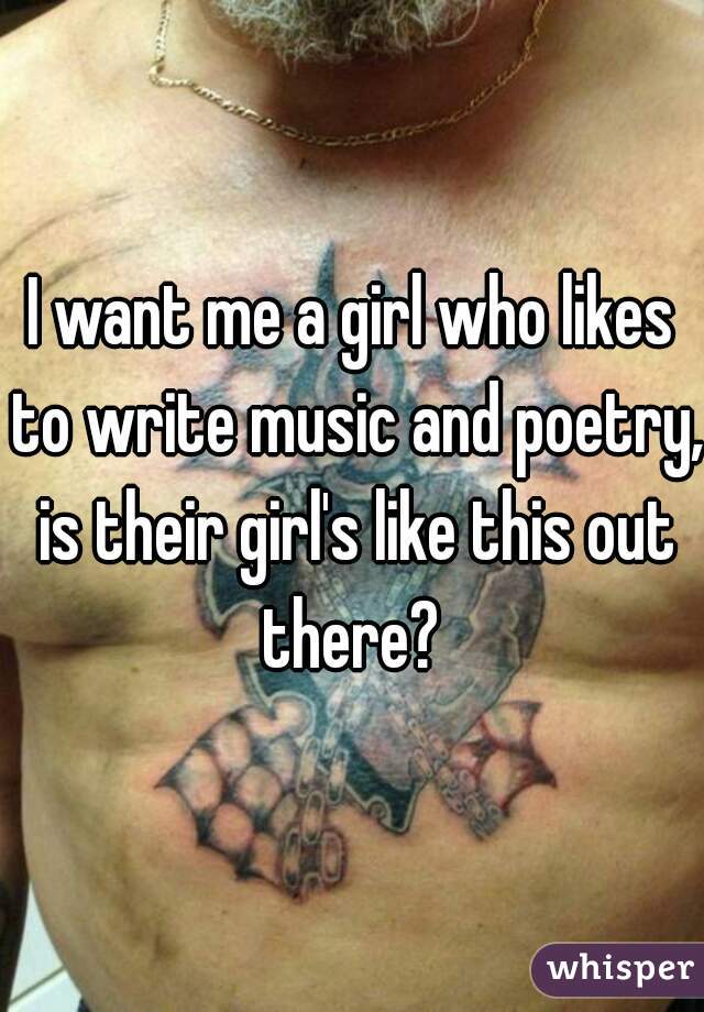 I want me a girl who likes to write music and poetry, is their girl's like this out there? 