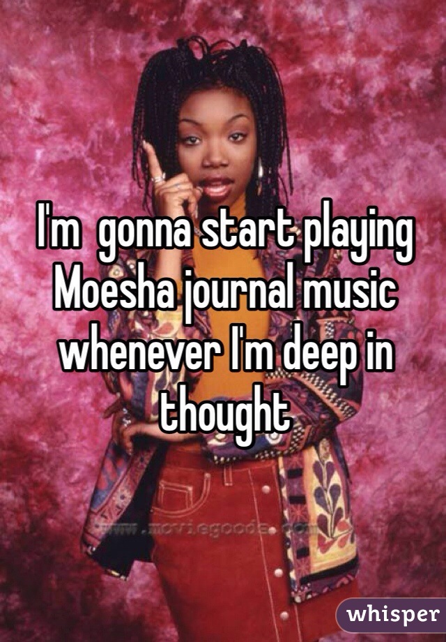 I'm  gonna start playing Moesha journal music whenever I'm deep in thought 