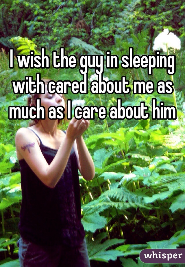 I wish the guy in sleeping with cared about me as much as I care about him 