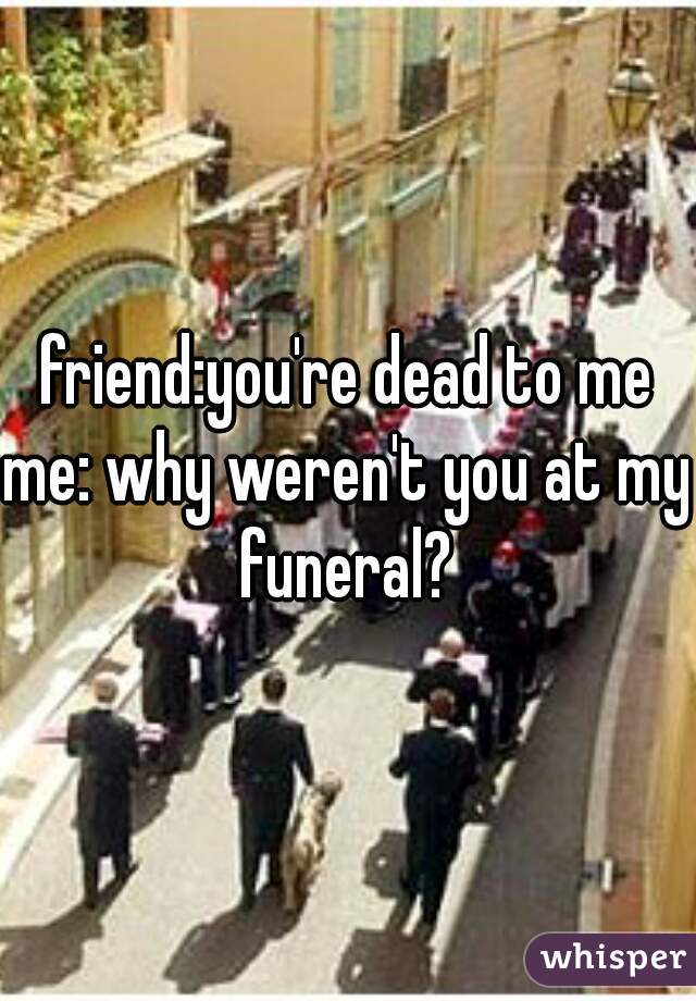 friend:you're dead to me

me: why weren't you at my funeral? 

