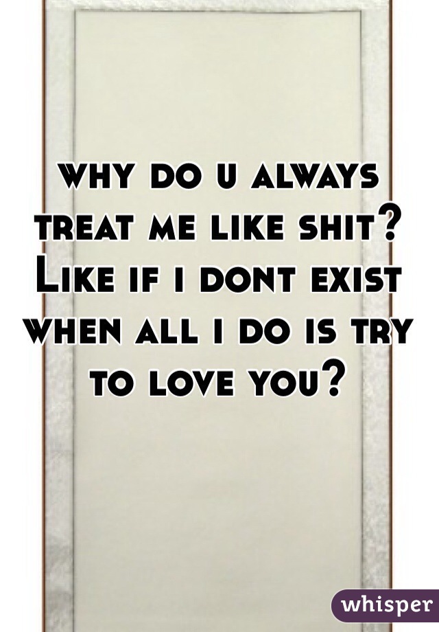 why do u always treat me like shit?Like if i dont exist when all i do is try to love you?