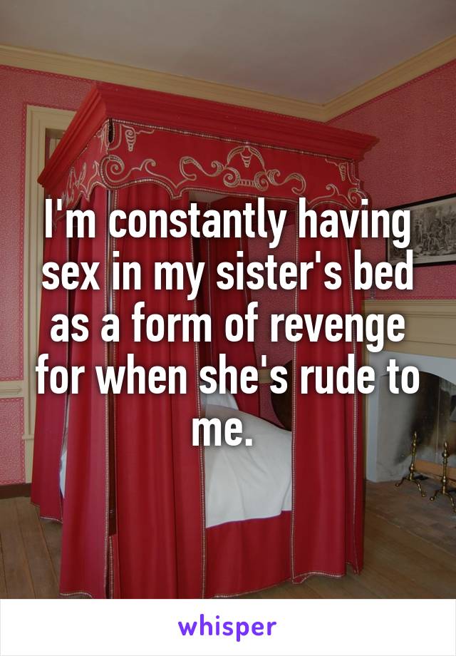 I'm constantly having sex in my sister's bed as a form of revenge for when she's rude to me. 