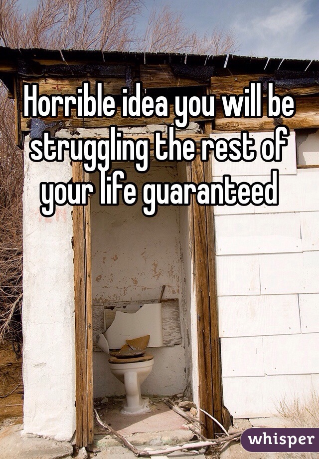 Horrible idea you will be struggling the rest of your life guaranteed 