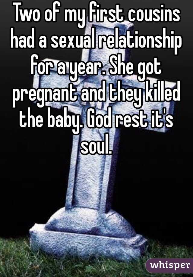 Two of my first cousins had a sexual relationship for a year. She got pregnant and they killed the baby. God rest it's soul. 