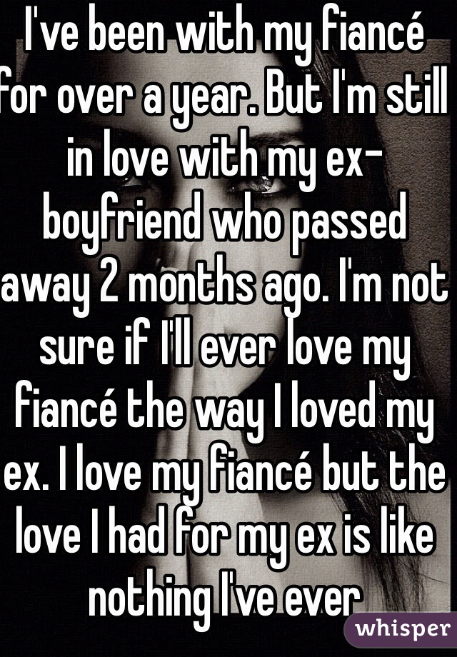 I've been with my fiancé for over a year. But I'm still in love with my ex-boyfriend who passed away 2 months ago. I'm not sure if I'll ever love my fiancé the way I loved my ex. I love my fiancé but the love I had for my ex is like nothing I've ever experienced. I just thought he'd always be there. 