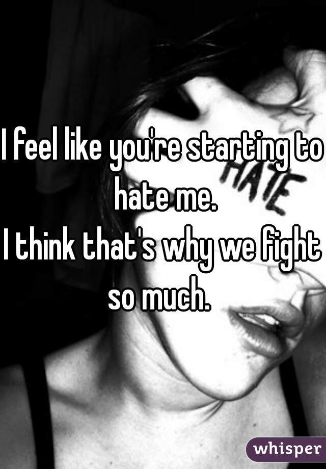 I feel like you're starting to hate me.





I think that's why we fight so much.  