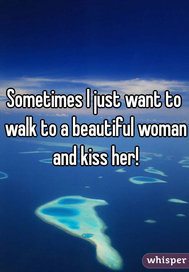 Sometimes I just want to walk to a beautiful woman and kiss her!