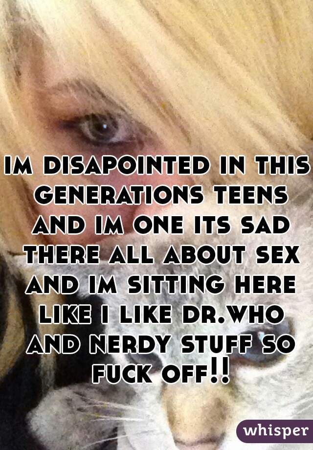 im disapointed in this generations teens and im one its sad there all about sex and im sitting here like i like dr.who and nerdy stuff so fuck off!!