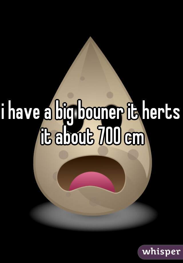 i have a big bouner it herts it about 700 cm