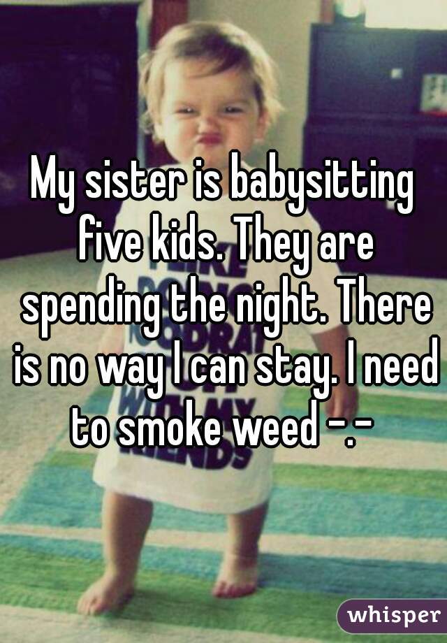 My sister is babysitting five kids. They are spending the night. There is no way I can stay. I need to smoke weed -.- 