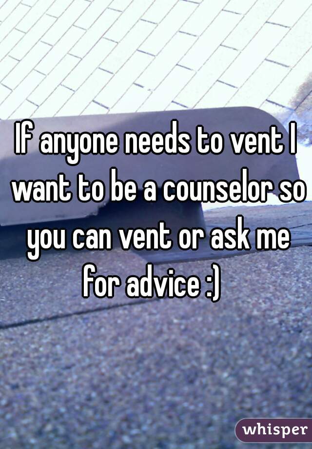If anyone needs to vent I want to be a counselor so you can vent or ask me for advice :)  