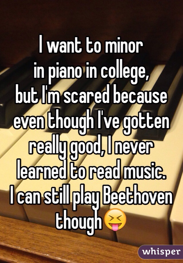 I want to minor
in piano in college, 
but I'm scared because
even though I've gotten
really good, I never 
learned to read music.
I can still play Beethoven though😝