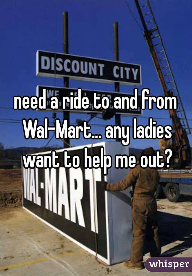 need a ride to and from Wal-Mart... any ladies want to help me out?
