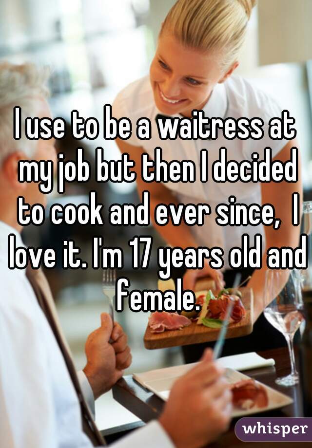I use to be a waitress at my job but then I decided to cook and ever since,  I love it. I'm 17 years old and female.
