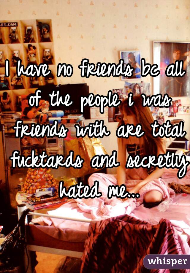 I have no friends bc all of the people i was friends with are total fucktards and secretly hated me...