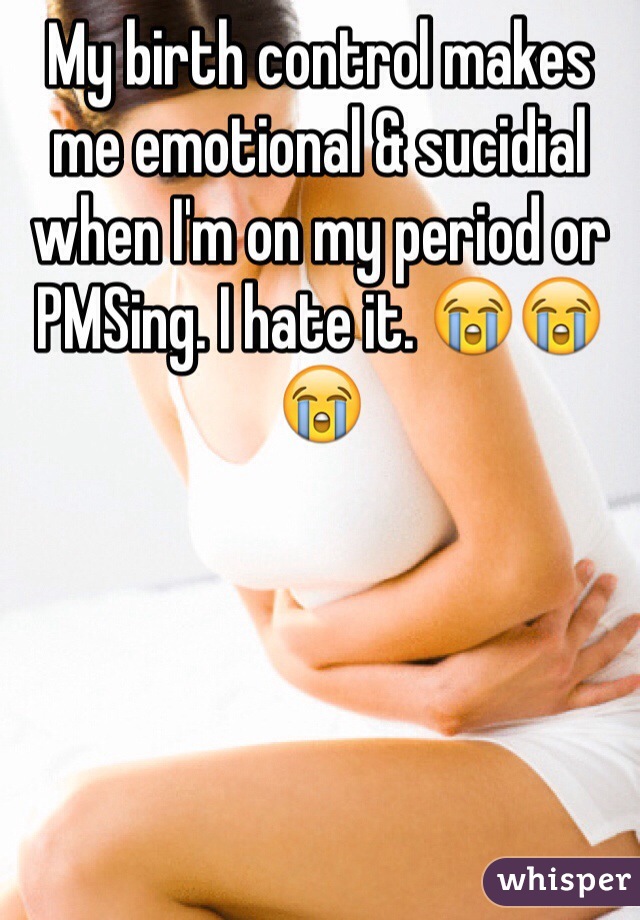 My birth control makes me emotional & sucidial when I'm on my period or PMSing. I hate it. 😭😭😭 