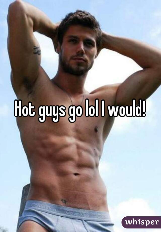 Hot guys go lol I would!