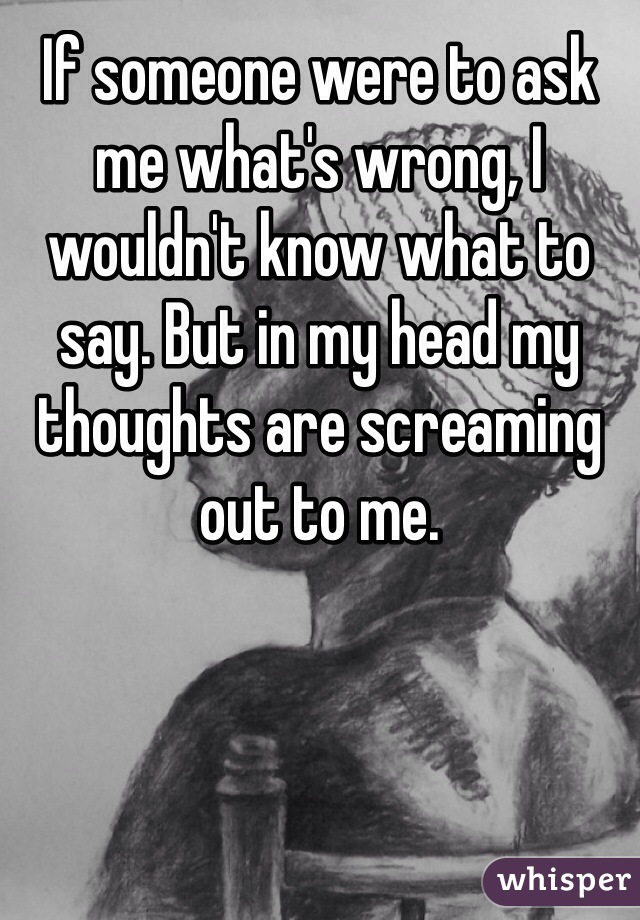 If someone were to ask me what's wrong, I wouldn't know what to say. But in my head my thoughts are screaming out to me.