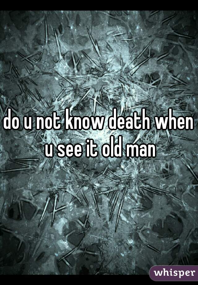 do u not know death when u see it old man