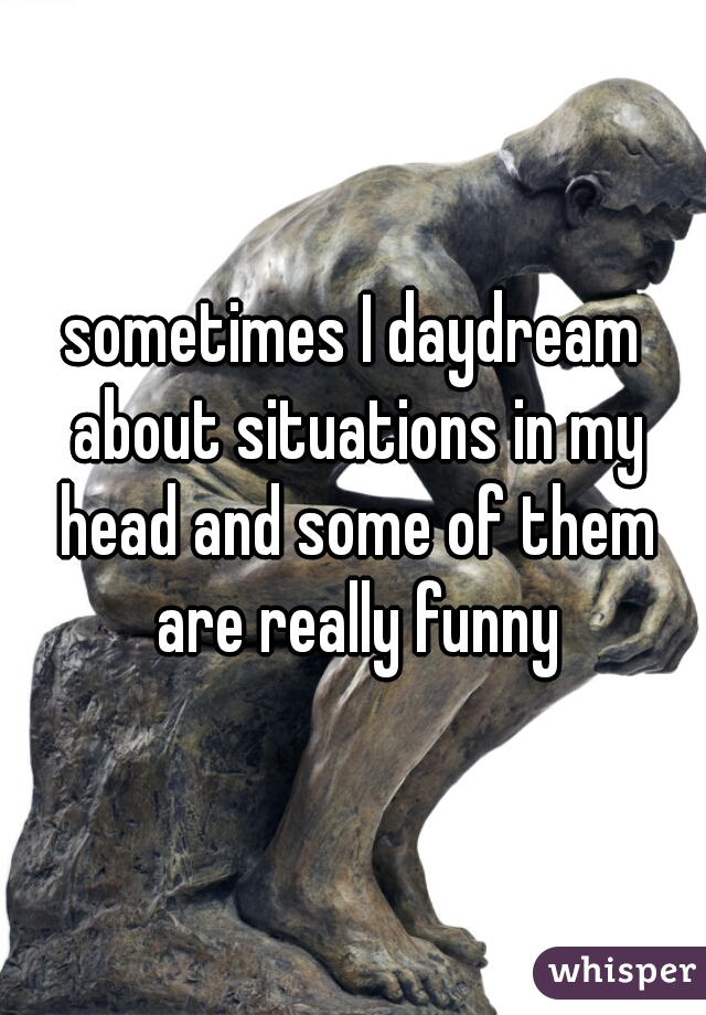 sometimes I daydream about situations in my head and some of them are really funny
